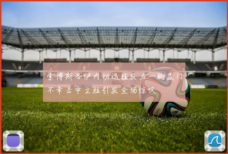 索博斯洛伊内切迅猛发力一脚轰门不幸击中立柱引发全场惊叹