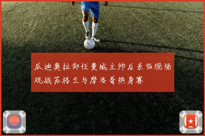 瓜迪奥拉卸任曼城主帅后亲临现场观战苏格兰与摩洛哥热身赛