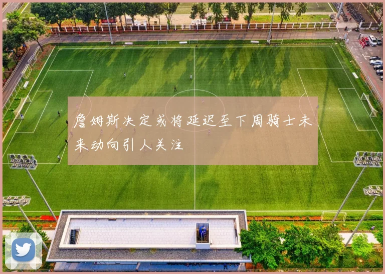 詹姆斯决定或将延迟至下周骑士未来动向引人关注