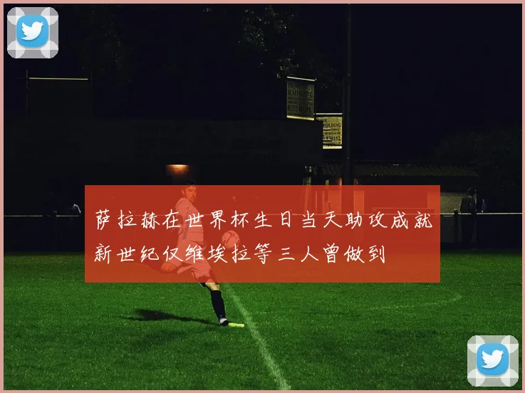 萨拉赫在世界杯生日当天助攻成就新世纪仅维埃拉等三人曾做到