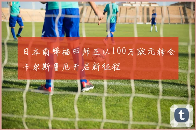 日本前锋福田师王以100万欧元转会卡尔斯鲁厄开启新征程
