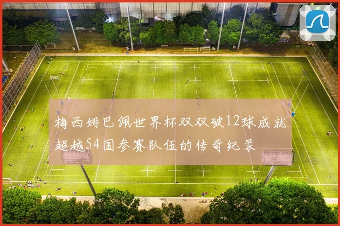 梅西姆巴佩世界杯双双破12球成就超越54国参赛队伍的传奇纪录