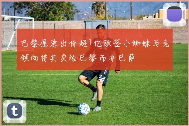 巴黎愿意出价超1亿欧签小蜘蛛马竞倾向将其卖给巴黎而非巴萨