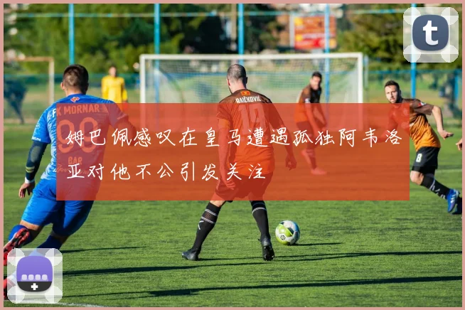 姆巴佩感叹在皇马遭遇孤独阿韦洛亚对他不公引发关注