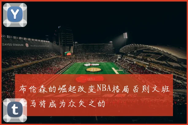 布伦森的崛起改变NBA格局否则文班亚马将成为众矢之的