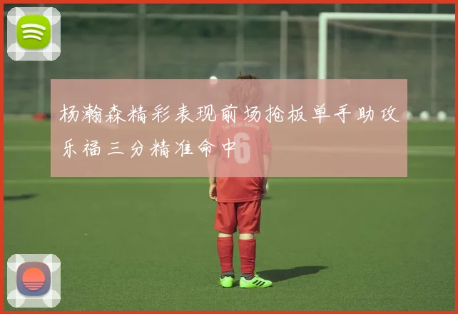 杨瀚森精彩表现前场抢板单手助攻乐福三分精准命中