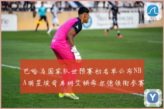 巴哈马国家队世预赛初名单公布NBA明星埃奇库姆艾顿希尔德领衔参赛阵容