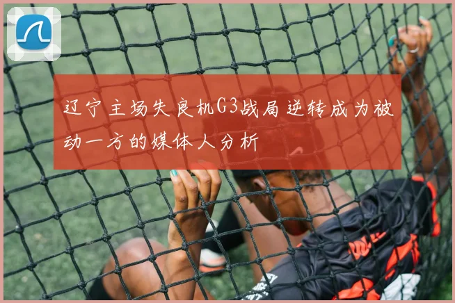 辽宁主场失良机G3战局逆转成为被动一方的媒体人分析