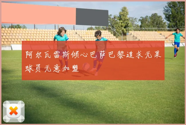 阿尔瓦雷斯倾心巴萨巴黎追求无果球员无意加盟