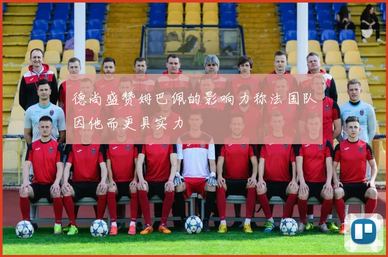 德尚盛赞姆巴佩的影响力称法国队因他而更具实力