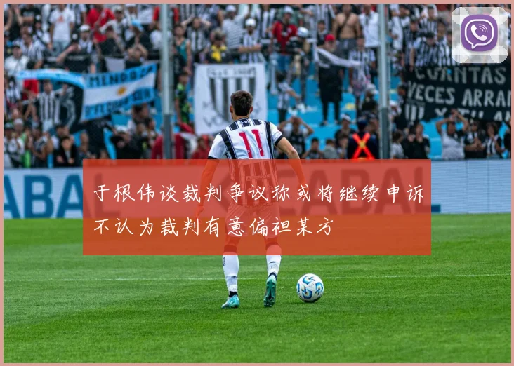 于根伟谈裁判争议称或将继续申诉不认为裁判有意偏袒某方