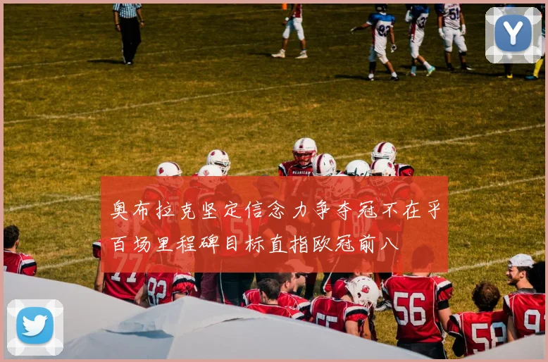 奥布拉克坚定信念力争夺冠不在乎百场里程碑目标直指欧冠前八