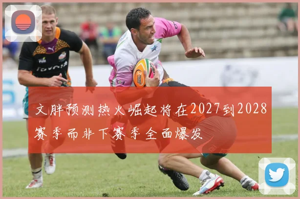 文胖预测热火崛起将在2027到2028赛季而非下赛季全面爆发