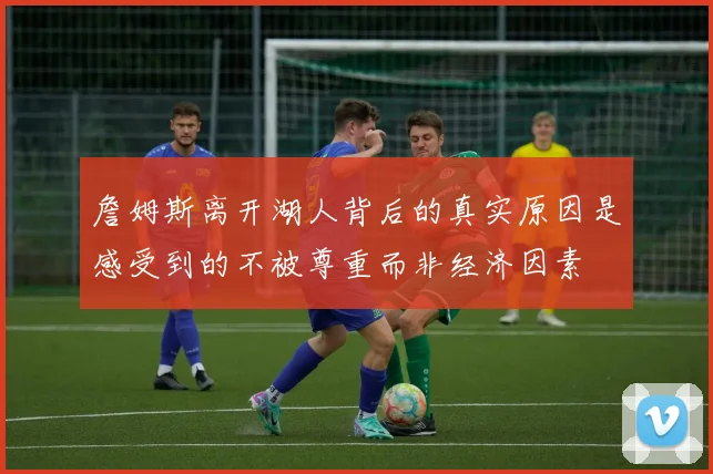 詹姆斯离开湖人背后的真实原因是感受到的不被尊重而非经济因素