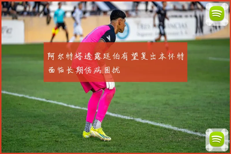 阿尔特塔透露廷伯有望复出本怀特面临长期伤病困扰