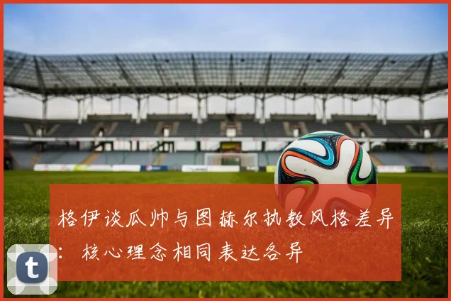 格伊谈瓜帅与图赫尔执教风格差异：核心理念相同表达各异
