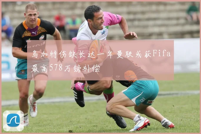 乌加特伤缺长达一年曼联或获Fifa最高578万镑补偿