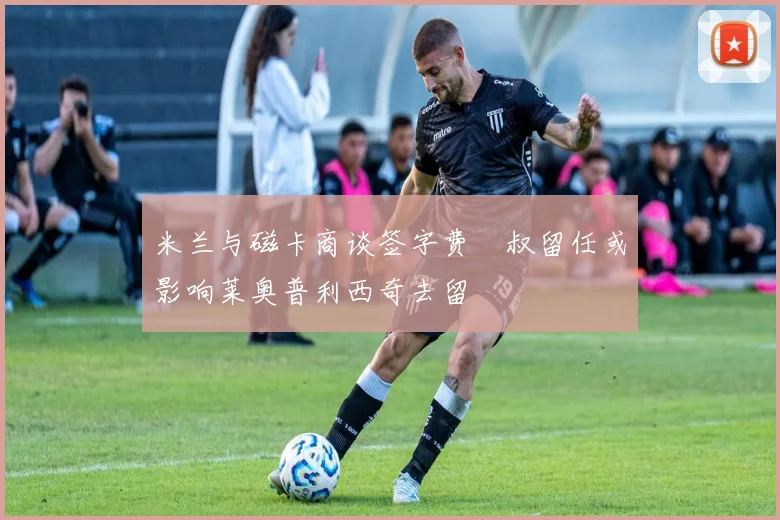 米兰与磁卡商谈签字费囧叔留任或影响莱奥普利西奇去留