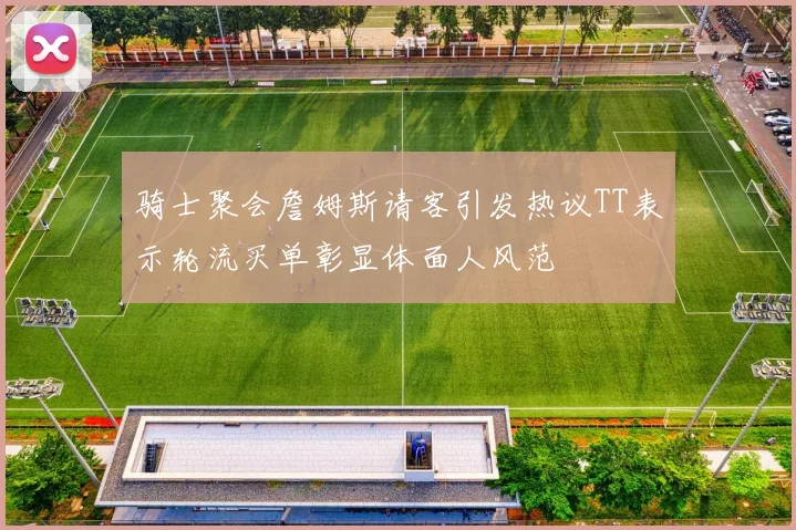 骑士聚会詹姆斯请客引发热议TT表示轮流买单彰显体面人风范