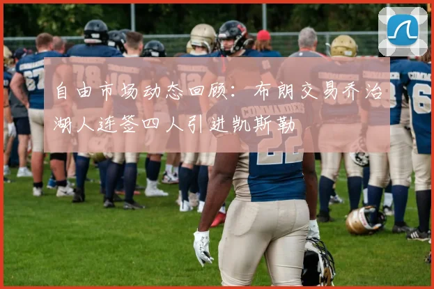 自由市场动态回顾：布朗交易乔治湖人连签四人引进凯斯勒