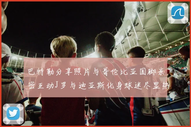 巴特勒分享照片与哥伦比亚国脚亲密互动J罗与迪亚斯化身球迷尽显热情