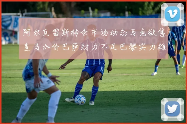 阿尔瓦雷斯转会市场动态马竞欲售皇马加价巴萨财力不足巴黎实力雄厚