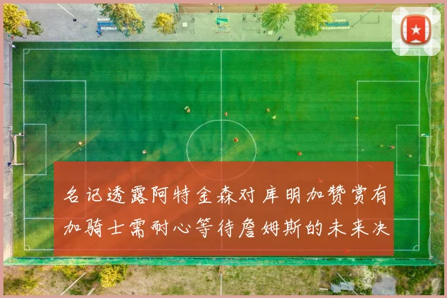 名记透露阿特金森对库明加赞赏有加骑士需耐心等待詹姆斯的未来决定