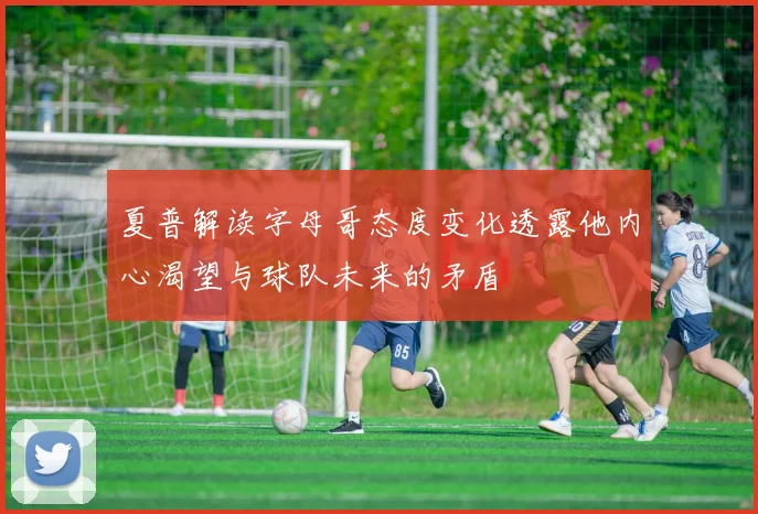 夏普解读字母哥态度变化透露他内心渴望与球队未来的矛盾